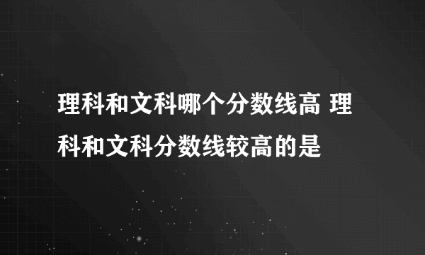 理科和文科哪个分数线高 理科和文科分数线较高的是