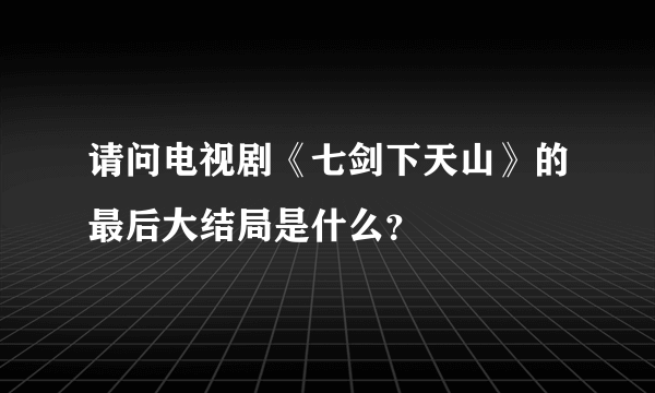 请问电视剧《七剑下天山》的最后大结局是什么？