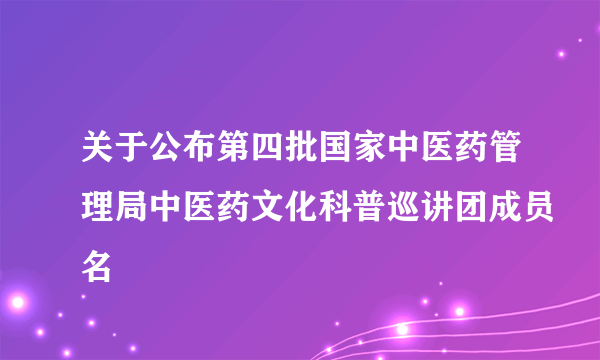 关于公布第四批国家中医药管理局中医药文化科普巡讲团成员名