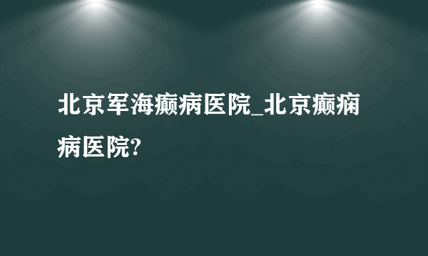 北京军海癫病医院_北京癫痫病医院? 