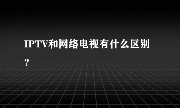 IPTV和网络电视有什么区别？