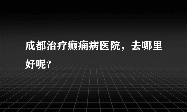 成都治疗癫痫病医院，去哪里好呢?