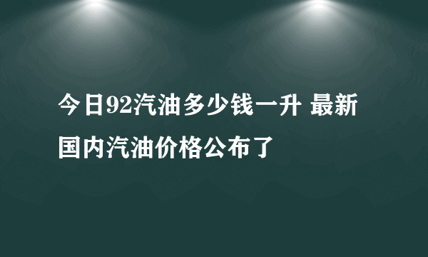 今日92汽油多少钱一升 最新国内汽油价格公布了