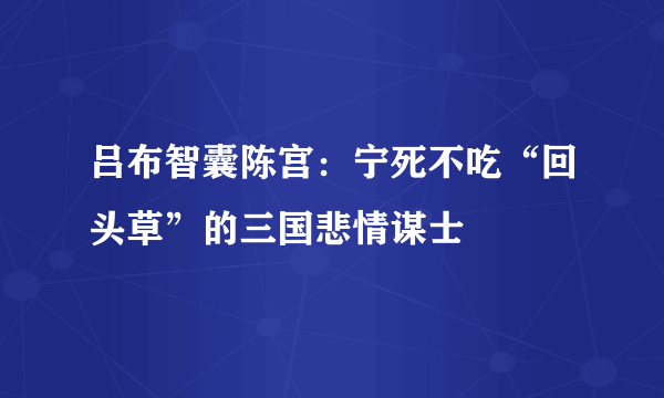 吕布智囊陈宫：宁死不吃“回头草”的三国悲情谋士