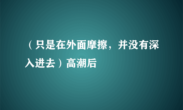 （只是在外面摩擦，并没有深入进去）高潮后