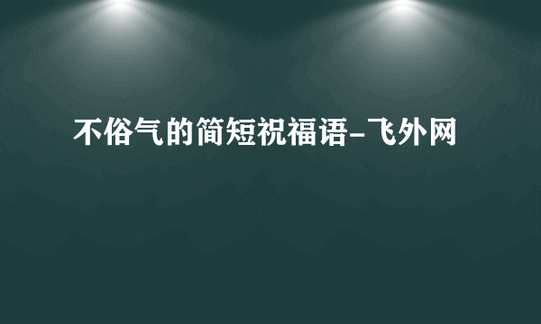 不俗气的简短祝福语-飞外网