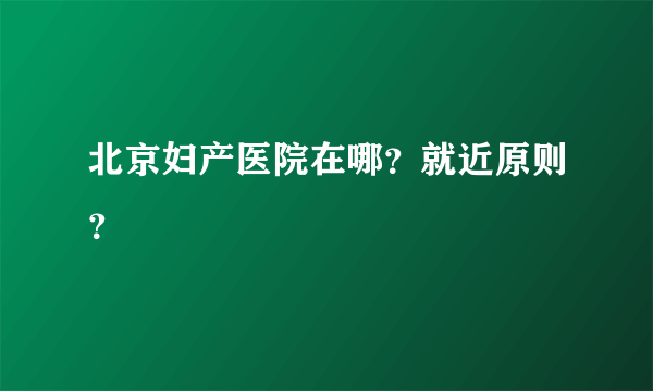 北京妇产医院在哪？就近原则？