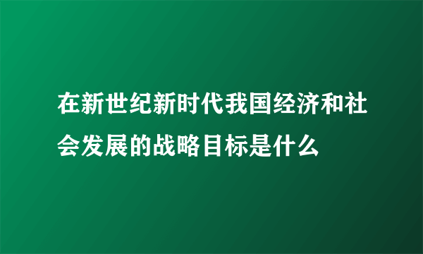 在新世纪新时代我国经济和社会发展的战略目标是什么