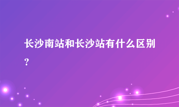 长沙南站和长沙站有什么区别？