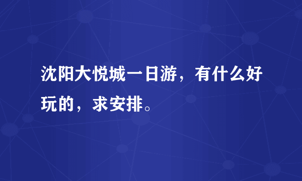 沈阳大悦城一日游，有什么好玩的，求安排。