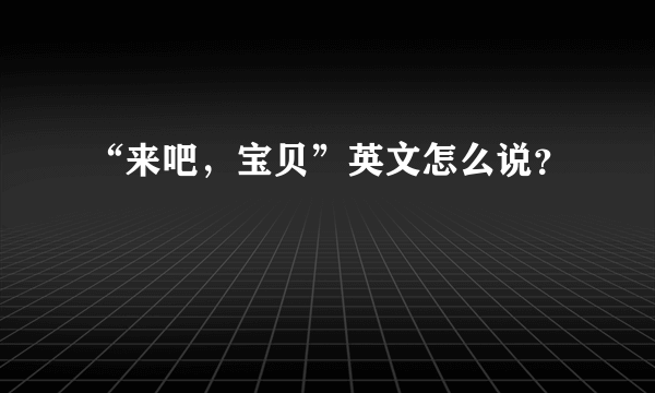 “来吧，宝贝”英文怎么说？