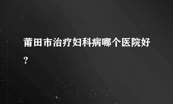 莆田市治疗妇科病哪个医院好？