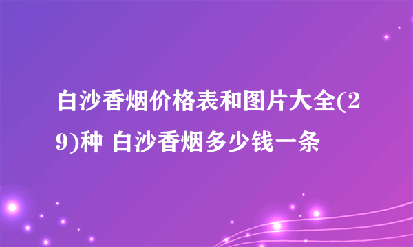 白沙香烟价格表和图片大全(29)种 白沙香烟多少钱一条