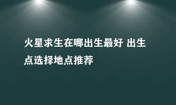 火星求生在哪出生最好 出生点选择地点推荐