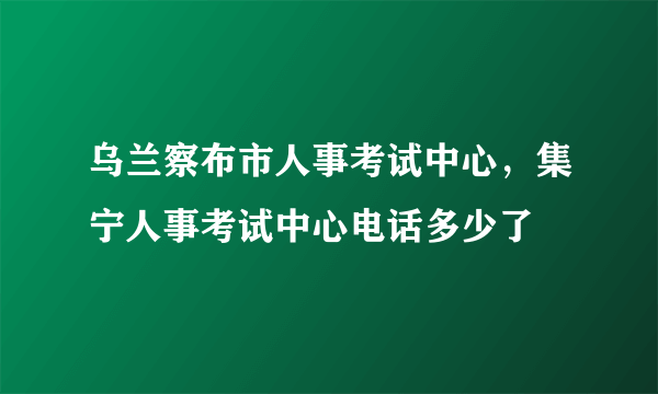 乌兰察布市人事考试中心，集宁人事考试中心电话多少了