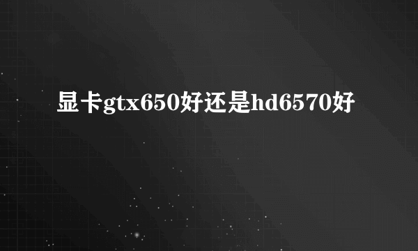 显卡gtx650好还是hd6570好