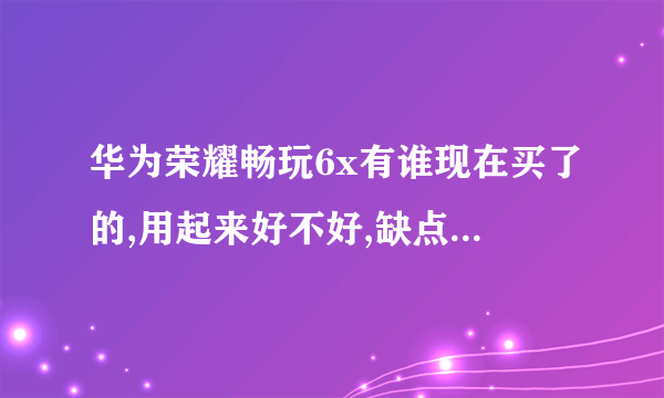 华为荣耀畅玩6x有谁现在买了的,用起来好不好,缺点是啥啊qwq,买的话实体店低配置的用了多少钱。。