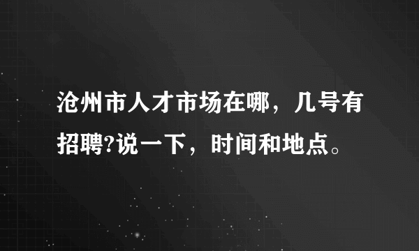 沧州市人才市场在哪，几号有招聘?说一下，时间和地点。