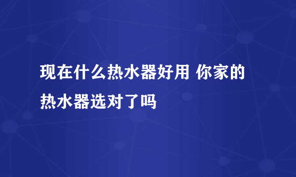 现在什么热水器好用 你家的热水器选对了吗