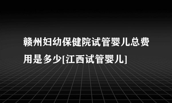 赣州妇幼保健院试管婴儿总费用是多少[江西试管婴儿]