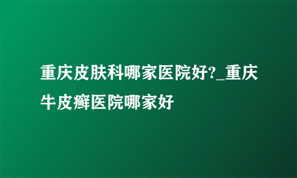 重庆皮肤科哪家医院好?_重庆牛皮癣医院哪家好