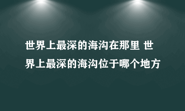 世界上最深的海沟在那里 世界上最深的海沟位于哪个地方