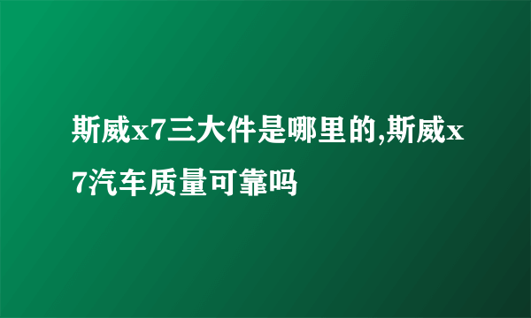 斯威x7三大件是哪里的,斯威x7汽车质量可靠吗