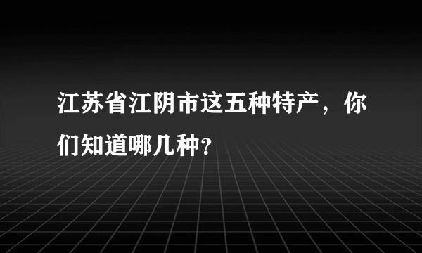 江苏省江阴市这五种特产，你们知道哪几种？