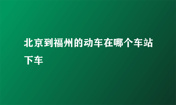 北京到福州的动车在哪个车站下车