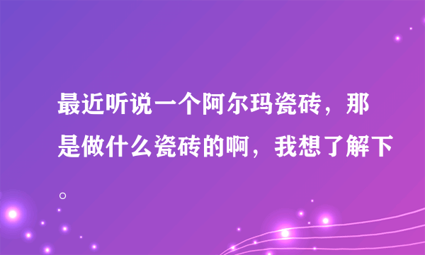 最近听说一个阿尔玛瓷砖，那是做什么瓷砖的啊，我想了解下。