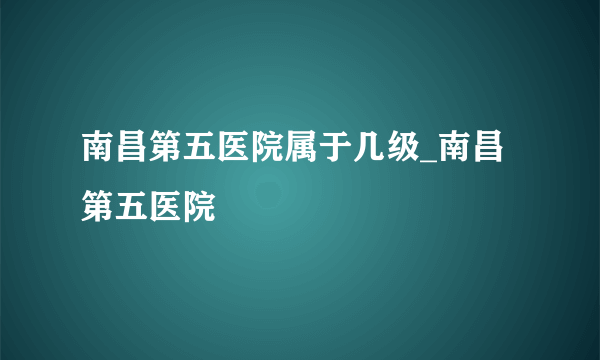 南昌第五医院属于几级_南昌第五医院