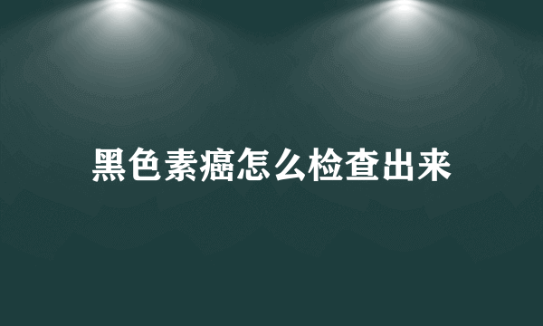 黑色素癌怎么检查出来