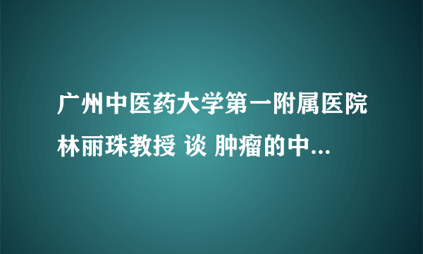 广州中医药大学第一附属医院林丽珠教授 谈 肿瘤的中医药防治