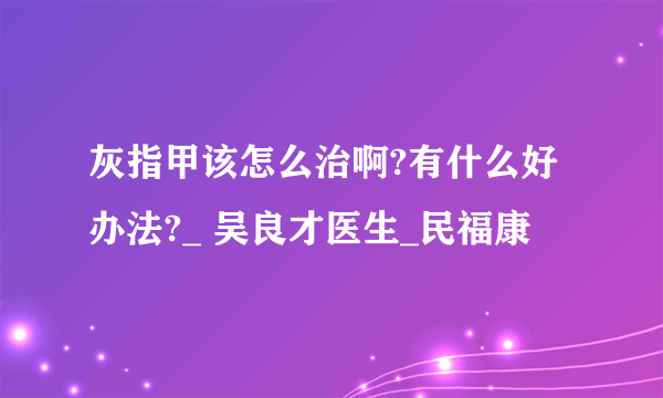 灰指甲该怎么治啊?有什么好办法?_ 吴良才医生_民福康