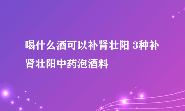 喝什么酒可以补肾壮阳 3种补肾壮阳中药泡酒料