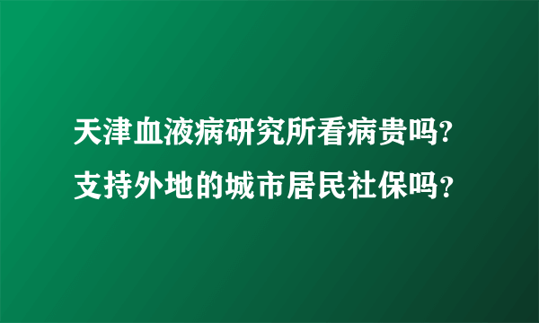 天津血液病研究所看病贵吗?支持外地的城市居民社保吗？