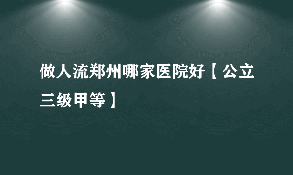 做人流郑州哪家医院好【公立三级甲等】