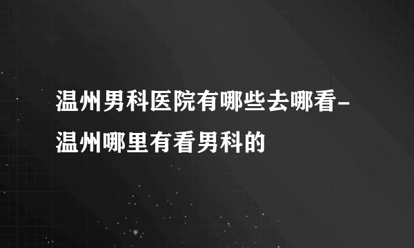 温州男科医院有哪些去哪看-温州哪里有看男科的