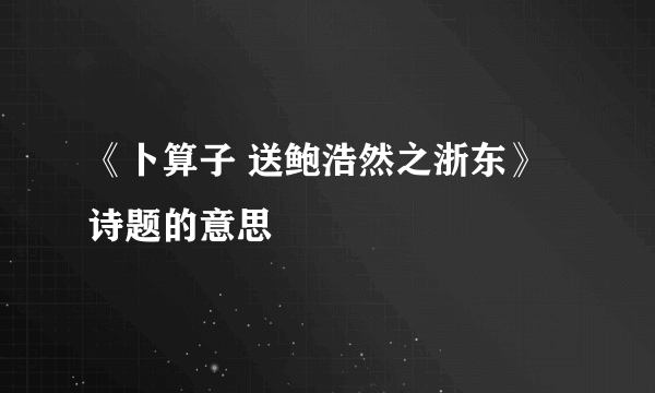 《卜算子 送鲍浩然之浙东》诗题的意思