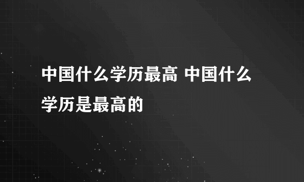 中国什么学历最高 中国什么学历是最高的