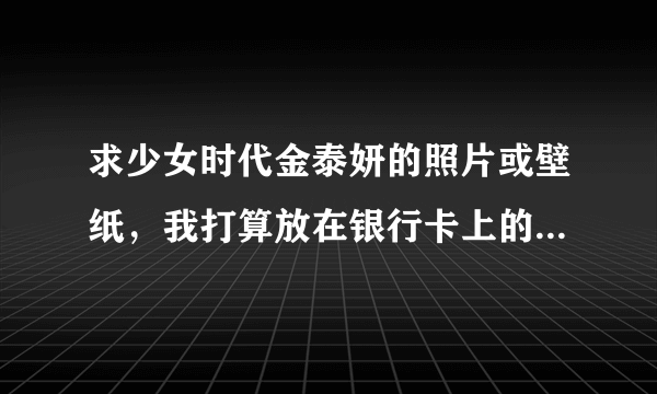 求少女时代金泰妍的照片或壁纸，我打算放在银行卡上的，基础50分，好的加分 亲们多多分享啊！！！