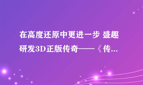 在高度还原中更进一步 盛趣研发3D正版传奇——《传奇天下》手游