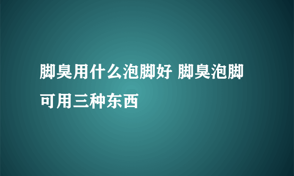 脚臭用什么泡脚好 脚臭泡脚可用三种东西