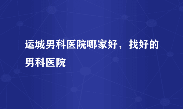 运城男科医院哪家好，找好的男科医院