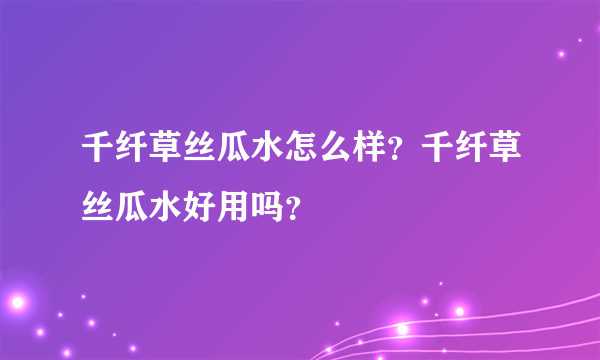 千纤草丝瓜水怎么样？千纤草丝瓜水好用吗？