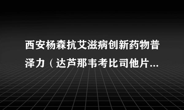 西安杨森抗艾滋病创新药物普泽力（达芦那韦考比司他片）在中国获批上市