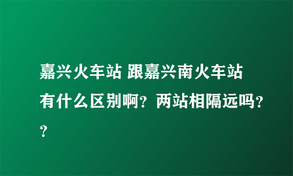 嘉兴火车站 跟嘉兴南火车站有什么区别啊？两站相隔远吗？？