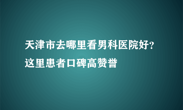 天津市去哪里看男科医院好？这里患者口碑高赞誉