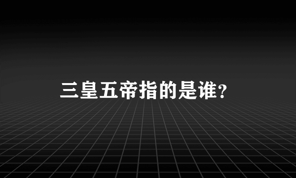 三皇五帝指的是谁？