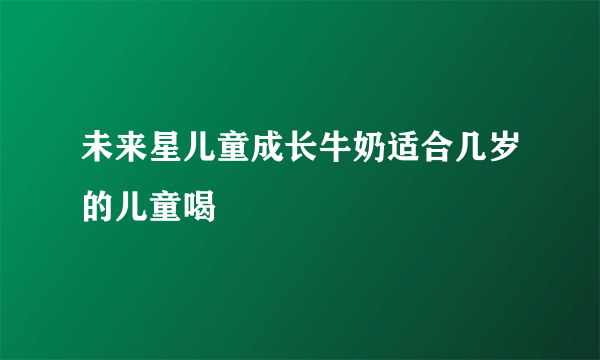 未来星儿童成长牛奶适合几岁的儿童喝